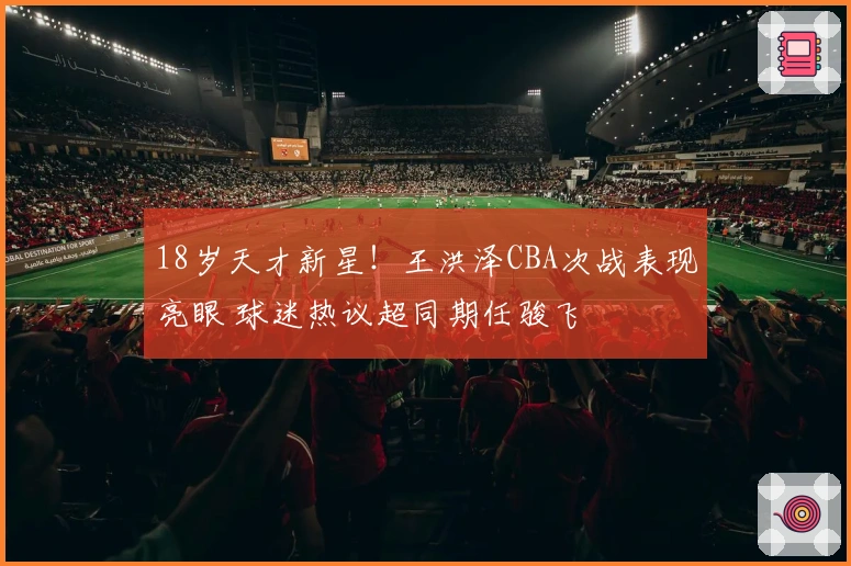 18岁天才新星！王洪泽CBA次战表现亮眼 球迷热议超同期任骏飞