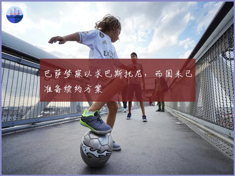 巴萨梦寐以求巴斯托尼，而国米已准备续约方案