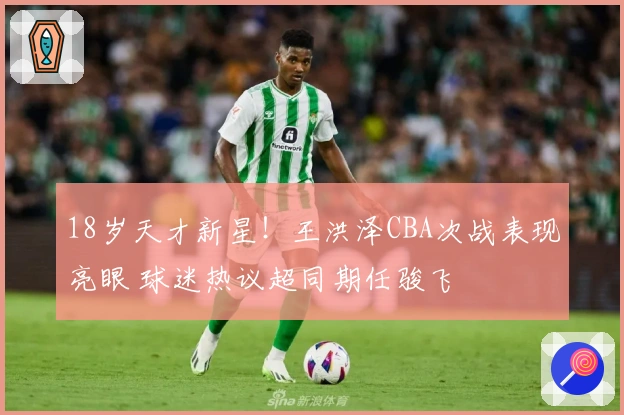 18岁天才新星！王洪泽CBA次战表现亮眼 球迷热议超同期任骏飞