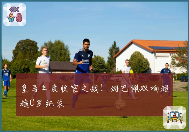 皇马年度收官之战！姆巴佩双响超越C罗纪录