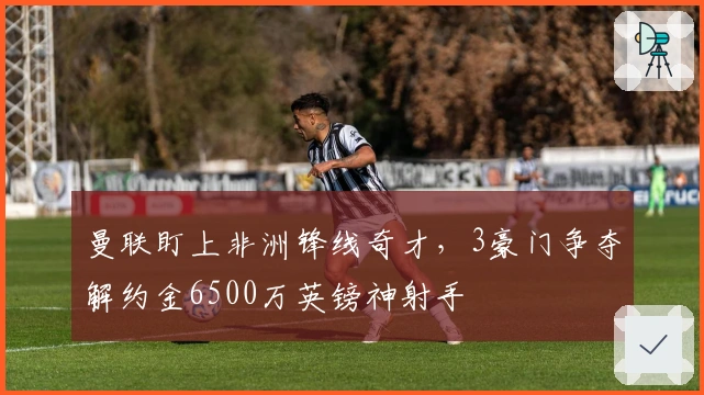 曼联盯上非洲锋线奇才，3豪门争夺解约金6500万英镑神射手