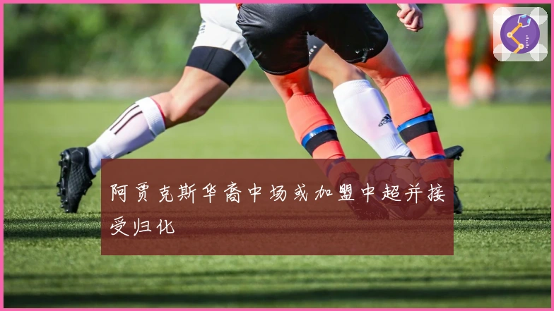 阿贾克斯华裔中场或加盟中超并接受归化